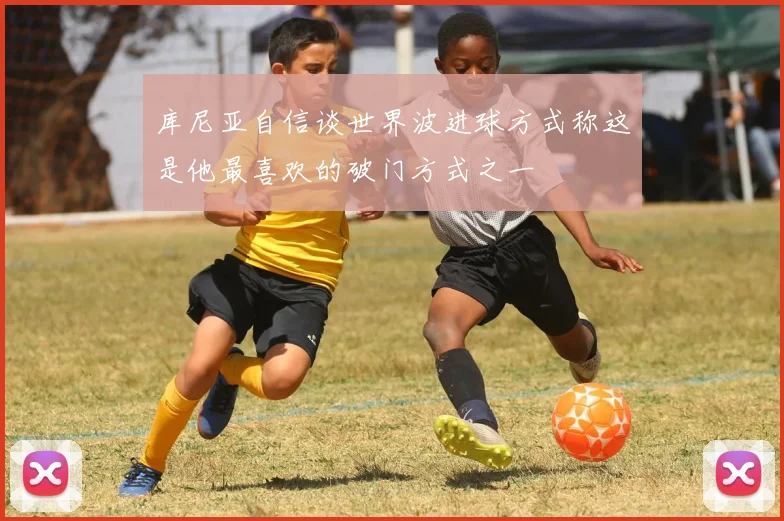 库尼亚自信谈世界波进球方式称这是他最喜欢的破门方式之一