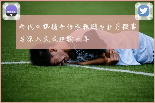 两代中锋携手传承韩鹏与杜月徵赛后深入交流经验分享