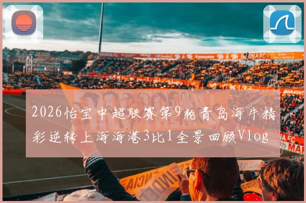 2026怡宝中超联赛第9轮青岛海牛精彩逆转上海海港3比1全景回顾Vlog