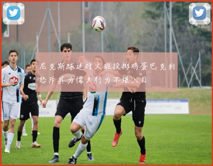尼克斯球迷对文班投掷鸡蛋巴克利怒斥其为懦夫行为不堪入目