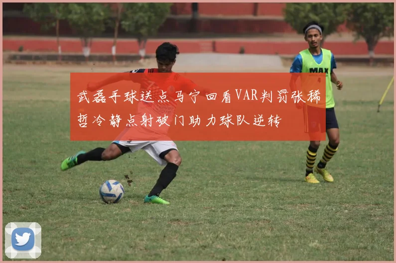 武磊手球送点马宁回看VAR判罚张稀哲冷静点射破门助力球队逆转