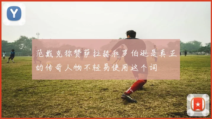 范戴克称赞萨拉赫和罗伯逊是真正的传奇人物不轻易使用这个词