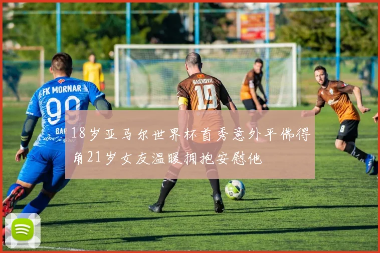 18岁亚马尔世界杯首秀意外平佛得角21岁女友温暖拥抱安慰他