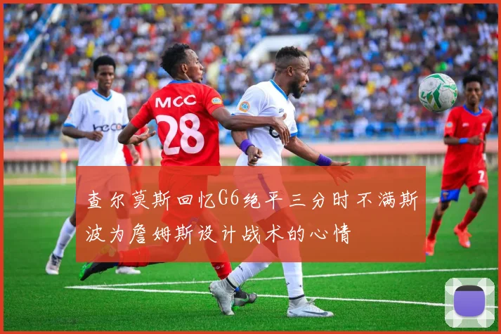 查尔莫斯回忆G6绝平三分时不满斯波为詹姆斯设计战术的心情