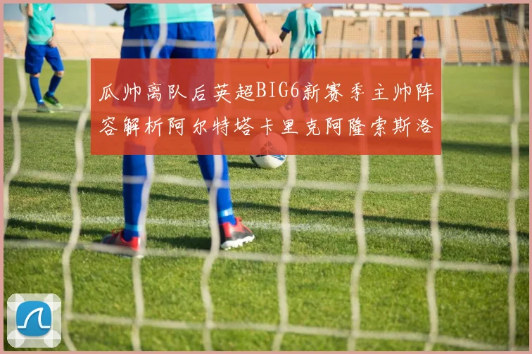 瓜帅离队后英超BIG6新赛季主帅阵容解析阿尔特塔卡里克阿隆索斯洛特的挑战与机遇