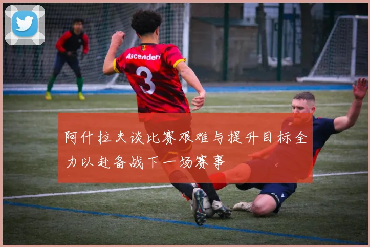 阿什拉夫谈比赛艰难与提升目标全力以赴备战下一场赛事