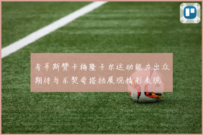 考辛斯赞卡梅隆卡尔运动能力出众期待与东契奇搭档展现精彩表现
