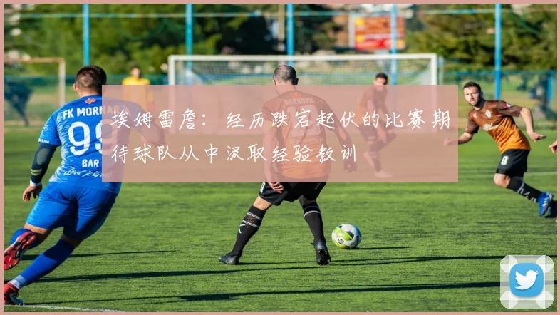 埃姆雷詹：经历跌宕起伏的比赛期待球队从中汲取经验教训